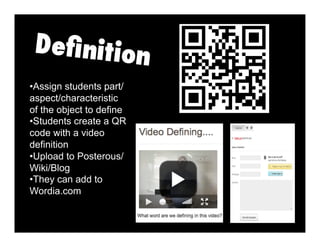 • Assign students part/
aspect/characteristic
of the object to define
• Students create a QR
code with a video
definition
• Upload to Posterous/
Wiki/Blog
• They can add to
Wordia.com