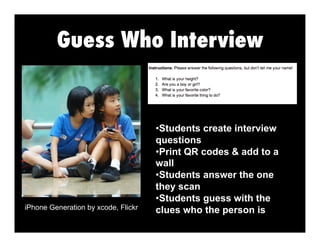 Guess Who Interview
iPhone Generation by xcode, Flickr
• Students create interview
questions
• Print QR codes & add to a
wall
• Students answer the one
they scan
• Students guess with the
clues who the person is