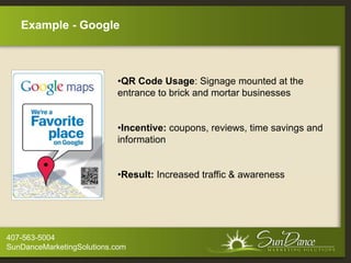 Example - Google



                           •QR Code Usage: Signage mounted at the
                           entrance to brick and mortar businesses


                           •Incentive: coupons, reviews, time savings and
                           information


                           •Result: Increased traffic & awareness




407-563-5004
SunDanceMarketingSolutions.com
 