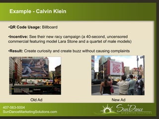 Example - Calvin Klein

  •QR Code Usage: Billboard

  •Incentive: See their new racy campaign (a 40-second, uncensored
  commercial featuring model Lara Stone and a quartet of male models)

  •Result: Create curiosity and create buzz without causing complaints




               Old Ad                                      New Ad
407-563-5004
SunDanceMarketingSolutions.com
 