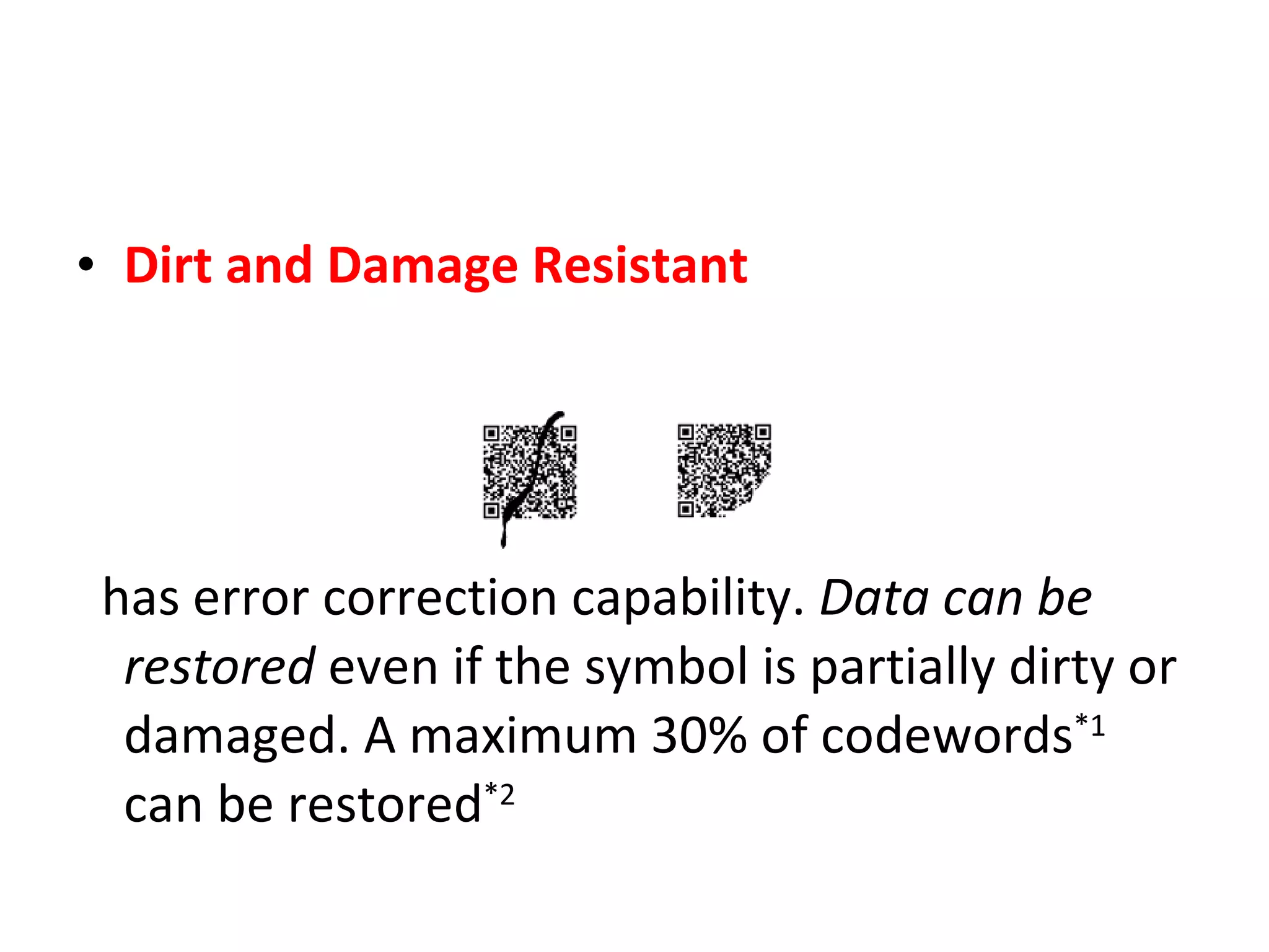 Dirt and Damage Resistant has error correction capability.  Data can be restored  even if the symbol is partially dirty or damaged. A maximum 30% of codewords *1  can be restored *2 