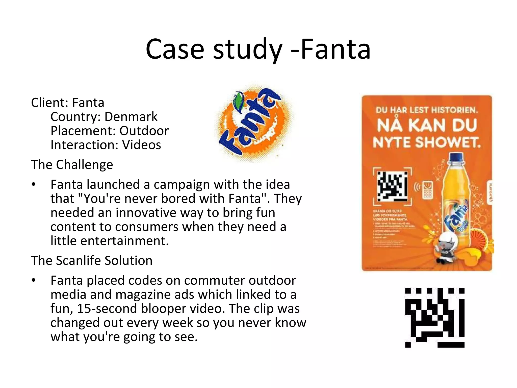 Case study -Fanta Client: Fanta Country: Denmark Placement: Outdoor Interaction: Videos The Challenge Fanta launched a campaign with the idea that &quot;You're never bored with Fanta&quot;. They needed an innovative way to bring fun content to consumers when they need a little entertainment. The Scanlife Solution Fanta placed codes on commuter outdoor media and magazine ads which linked to a fun, 15-second blooper video. The clip was changed out every week so you never know what you're going to see. 