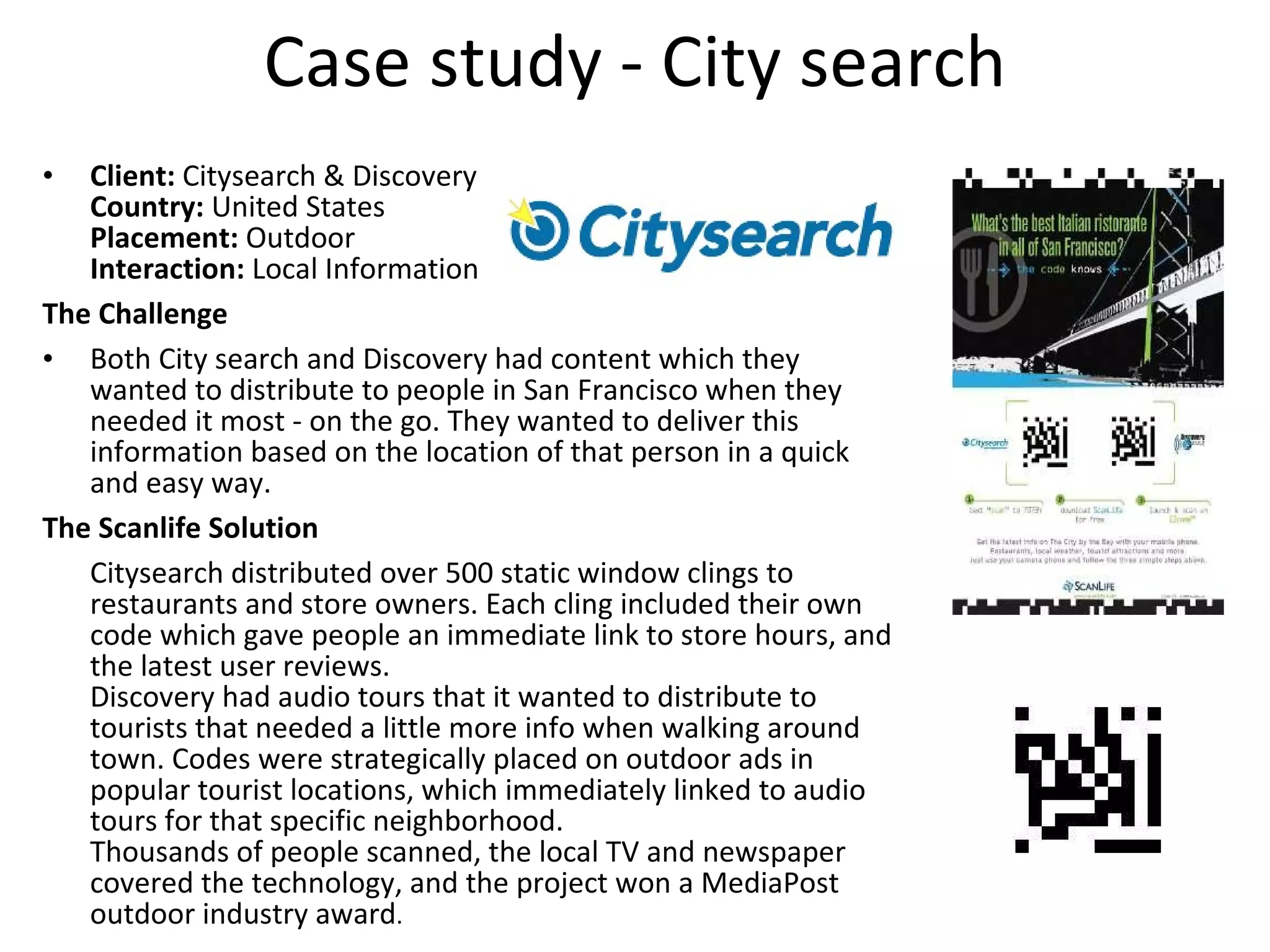Case study - City search Client:  Citysearch & Discovery Country:  United States Placement:  Outdoor Interaction:  Local Information The Challenge Both City search and Discovery had content which they wanted to distribute to people in San Francisco when they needed it most - on the go. They wanted to deliver this information based on the location of that person in a quick and easy way. The Scanlife Solution Citysearch distributed over 500 static window clings to restaurants and store owners. Each cling included their own code which gave people an immediate link to store hours, and the latest user reviews.  Discovery had audio tours that it wanted to distribute to tourists that needed a little more info when walking around town. Codes were strategically placed on outdoor ads in popular tourist locations, which immediately linked to audio tours for that specific neighborhood.  Thousands of people scanned, the local TV and newspaper covered the technology, and the project won a MediaPost outdoor industry award . 