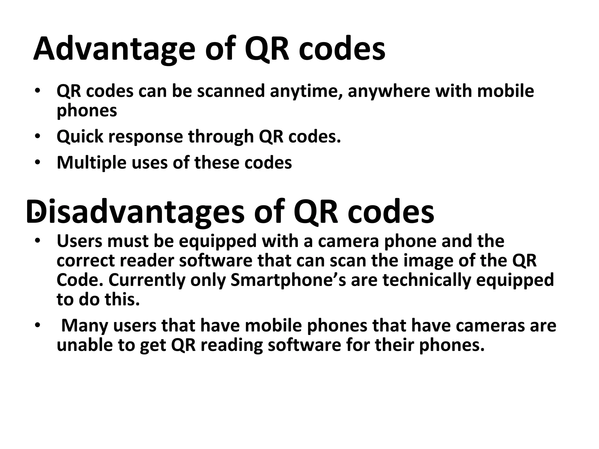 Advantage of QR codes QR codes can be scanned anytime, anywhere with mobile phones   Quick response through QR codes. Multiple uses of these codes Users must be equipped with a camera phone and the correct reader software that can scan the image of the QR Code. Currently only Smartphone’s are technically equipped to do this. Many users that have mobile phones that have cameras are unable to get QR reading software for their phones. Disadvantages of QR codes 