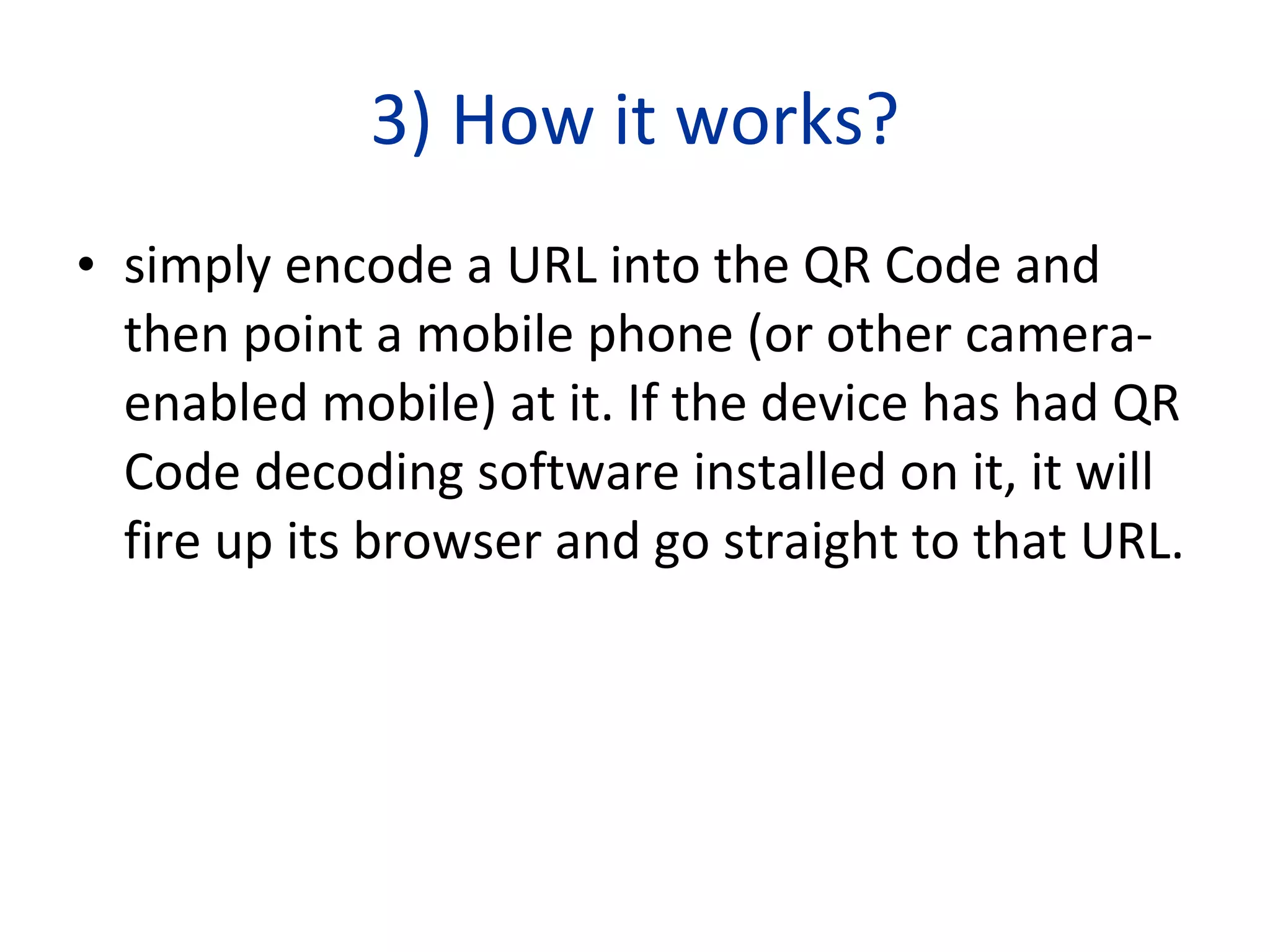 3) How it works? simply encode a URL into the QR Code and then point a mobile phone (or other camera-enabled mobile) at it. If the device has had QR Code decoding software installed on it, it will fire up its browser and go straight to that URL.  