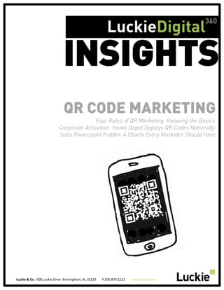360
                                                                                                                  LuckieDigital

                                                           INSIGHTS
                                                           QR CODE MARKETING
                                                                    Four Rules of QR Marketing: Knowing the Basics 
                                                     Corporate Activation: Home Depot Deploys QR Codes Nationally
                                                     Stats Powerpoint Fodder: 4 Charts Every Marketer Should Have




Luckie	
  &	
  Co.	
  	
  600	
  Luckie	
  Drive	
  	
  Birmingham,	
  AL	
  35223	
  	
  	
  	
  	
  	
  	
  P	
  205.879.2121	
  	
  	
  	
  	
  	
  	
  	
  www.luckie.com	
  
 