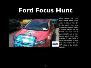 Ford Focus Hunt
            Ford created the “Ford
            Focus Hunt” which asked
            users to scan a new QR
            Code each day and
            collect badges that signify
            a unique benefit of the
            Focus.The user would
            automatically add a new
            badge each time they
            scanned a new code –
            once they collect all five,
            they are entered to win
            VIP tickets to the Webby
            awards.




       18
 