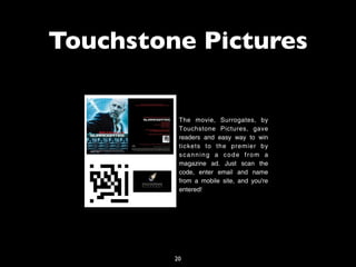 Touchstone Pictures

          The movie, Surrogates, by
          Touchstone Pictures, gave
          readers and easy way to win
          tickets to the premier by
          scanning a code from a
          magazine ad. Just scan the
          code, enter email and name
          from a mobile site, and you're
          entered!




         20
 
