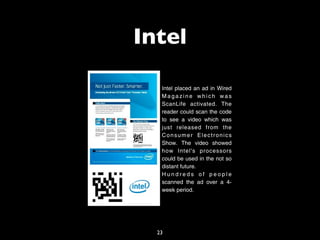 Intel

   Intel placed an ad in Wired
   Magazine which was
   ScanLife activated. The
   reader could scan the code
   to see a video which was
   just released from the
   Consumer Electronics
   Show. The video showed
   how Intel's processors
   could be used in the not so
   distant future.
   Hundreds of people
   scanned the ad over a 4-
   week period.




  23
 