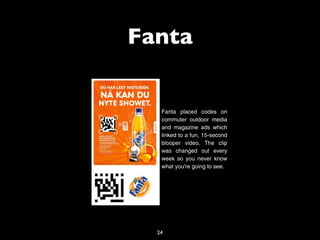 Fanta


   Fanta placed codes on
   commuter outdoor media
   and magazine ads which
   linked to a fun, 15-second
   blooper video. The clip
   was changed out every
   week so you never know
   what you're going to see.




  24
 