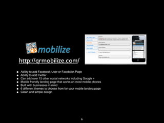 http://qrmobilize.com/
■   Ability to add Facebook User or Facebook Page
■   Ability to add Twitter
■   Can add over 15 other social networks including Google +
■   Mobile friendly landing page that works on most mobile phones
■   Built with businesses in mind
■   6 different themes to choose from for your mobile landing page
■   Clean and simple design




                                                  6
 