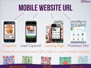 MOBILE WEBSITE URL



Coupons!    Lead Capture!   Landing Page! Mobilized Site!
Please do not point your QR code to a non mobile website!
 