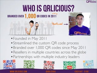 WHO IS QRLICIOUS?
                          That’s me!




•Founded in May 2011
•Streamlined the custom QR code process
•Branded over 1,000 QR codes since May 2011
•Resellers in multiple countries across the globe
•Partnerships with multiple industry leaders
 