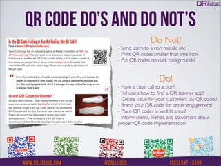 QR CODE DO’S AND DO NOT’S
                            Do Not!
             - Send users to a non mobile site!
             - Print QR codes smaller than one inch!
             - Put QR codes on dark backgrounds!


                                Do!
             - Have a clear call to action!
             - Tell users how to ﬁnd a QR scanner app!
             - Create value for your customers via QR codes!
             - Brand your QR code for better engagement!
             - Place QR codes in well lit areas!
             - Inform clients, friends, and coworkers about
             proper QR code implementation!
 
