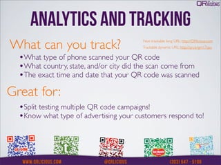 ANALYTICS AND TRACKING
What can you track?                     Non trackable long URL: http://QRlicious.com
                                        Trackable dynamic URL: http://qrs.ly/gm17qsu


  •What type of phone scanned your QR code
  •What country, state, and/or city did the scan come from
  •The exact time and date that your QR code was scanned
Great for:
  •Split testing multiple QR code campaigns!
  •Know what type of advertising your customers respond to!
 