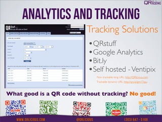 ANALYTICS AND TRACKING
                          Tracking Solutions
                          •QRstuff
                          •Google Analytics
                          •Bit.ly
                          •Self hosted - Ventipix
                             Non trackable long URL: http://QRlicious.com
                             Trackable dynamic URL: http://qrs.ly/gm17qsu



What good is a QR code without tracking? No good!
 