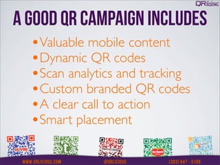 A GOOD QR CAMPAIGN INCLUDES
  •Valuable mobile content
  •Dynamic QR codes
  •Scan analytics and tracking
  •Custom branded QR codes
  •A clear call to action
  •Smart placement
 