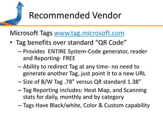 Recommended VendorMicrosoft Tags www.tag.microsoft.comTag benefits over standard “QR Code” Provides  ENTIRE System-Code generator, reader and Reporting- FREEAbility to redirect Tag at any time- no need to generate another Tag, just point it to a new URLSize of B/W Tag .78” versus QR standard 1.38”Tag Reporting includes: Heat Map, and Scanning stats for daily, monthly and by categoryTags Have Black/white, Color & Custom capability