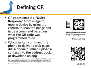 Defining QRQR codes enable a “Quick Response” from image to mobile device by using the camera to scan the image and issue a command based on what the QR code was programmed to doQR codes can command the phone to deliver a web page, dial a phone number, upload a contact into the address book, or download an appThere are many technical terms out there such as “QR codes”, “2D barcodes”  and “High capacity color barcodes”- for this discussion, these terms can be used interchangeably as the features of the codes perform similar actions via your mobile device.Microsoft TagQR Code