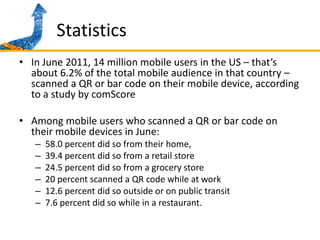StatisticsIn June 2011, 14 million mobile users in the US – that’s about 6.2% of the total mobile audience in that country – scanned a QR or bar code on their mobile device, according to a study by comScoreAmong mobile users who scanned a QR or bar code on their mobile devices in June:58.0 percent did so from their home, 39.4 percent did so from a retail store 24.5 percent did so from a grocery store20 percent scanned a QR code while at work12.6 percent did so outside or on public transit 7.6 percent did so while in a restaurant.