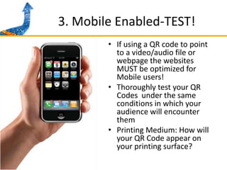 3. Mobile Enabled-TEST!If using a QR code to point to a video/audio file or  webpage the websites MUST be optimized for Mobile users!Thoroughly test your QR Codes  under the same conditions in which your audience will encounter themPrinting Medium: How will your QR Code appear on your printing surface? 