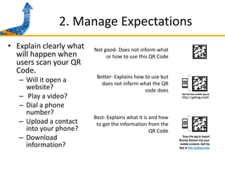 2. Manage ExpectationsExplain clearly what will happen when users scan your QR Code. Will it open a website?Play a video? Dial a phone number? Upload a contact into your phone?Download information? Not good- Does not inform what or how to use this QR CodeBetter- Explains how to use but does not inform what the QR code doesBest- Explains what it is and how to get the information from the QR CodeScan the tag to import Brandy Stemen into your mobile contacts .Get the App at http://gettag.mobi