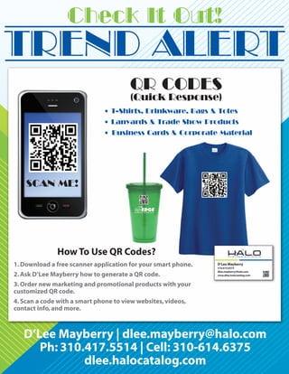 Check It Out!
TREND ALERT
                                       QR CODES
                                       (Quick Response)
                              • T-Shirts, Drinkware, Bags & Totes
                              • Lanyards & Trade Show Products
                              • Business Cards & Corporate Material




    SCAN ME!




              How To Use QR Codes?
1. Download a free scanner application for your smart phone.   D’Lee Mayberry
                                                               310.614.6375
                                                               dlee.mayberry@halo.com
2. Ask D’Lee Mayberry how to generate a QR code.               www.dlee.halocatalog.com


3. Order new marketing and promotional products with your
customized QR code.
4. Scan a code with a smart phone to view websites, videos,
contact info, and more.



   D’Lee Mayberry | dlee.mayberry@halo.com
      Ph: 310.417.5514 | Cell: 310-614.6375
              dlee.halocatalog.com
 