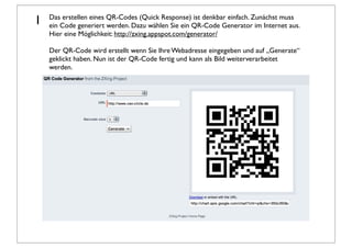 1   Das erstellen eines QR-Codes (Quick Response) ist denkbar einfach. Zunächst muss
    ein Code generiert werden. Dazu wählen Sie ein QR-Code Generator im Internet aus.
    Hier eine Möglichkeit: http://zxing.appspot.com/generator/

    Der QR-Code wird erstellt wenn Sie Ihre Webadresse eingegeben und auf „Generate“
    geklickt haben. Nun ist der QR-Code fertig und kann als Bild weiterverarbeitet
    werden.
 