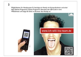 3
    Möglichkeiten für Handynutzer. Er benötigt ein Handy mit Kamerafunktion und einer
    App (kleines Programm). Dieses Programm übersetzt den QR-Code in eine
    Webadresse und zeigt die Seite im Browser des Handys an.
 