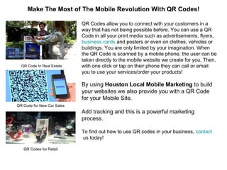 QR Codes allow you to connect with your customers in a way that has not being possible before. You can use a QR Code in all your print media such as advertisements, flyers,  business cards  and posters or even on clothes, vehicles or buildings. You are only limited by your imagination. When the QR Code is scanned by a mobile phone, the user can be taken directly to the mobile website we create for you. Then, with one click or tap on their phone they can call or email you to use your services/order your products! By using  Houston Local Mobile Marketing  to build your websites we also provide you with a QR Code for your Mobile Site.  Add tracking and this is a powerful marketing process. To find out how to use QR codes in your business,  contact  us  today! Make The Most of The Mobile Revolution With QR Codes! QR Code In Real Estate QR Code for New Car Sales QR Codes for Retail 