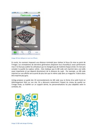 Image 10 Scan oblique en cours sur iPhone
En outre, les scanners imposent une distance minimale pour réaliser le focus (la mise au point de
l’image). Les smartphones de dernières générations disposent tous d’autofocus assez performants
mais il ne faut pas oublier les utilisateurs qui ne changent pas de matériel chaque année. Et c’est sans
compter la qualité du capteur utilisé… Cela implique que le QR code soit imprimé dans une taille
assez importante et qui dépend directement de la distance du sujet. Par exemple, un QR code
imprimé sur une affiche sera scanné de plus loin que le même code dans un magazine. Il devra donc
être imprimé plus gros.
Unitag propose un guide des 10 commandements du QR code sous la forme d’un petit livret en
téléchargement libre sur son site. On y découvre notamment l’impact du niveau de qualité sur
l’image finale, sa lisibilité sur un support donné, les personnalisations les plus adaptées selon le
contexte, etc.
Image 11 QR code design d'Unitag
 