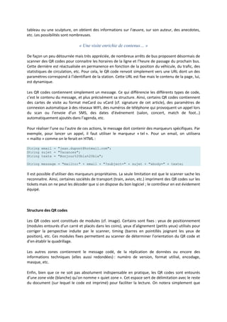 tableau ou une sculpture, on obtient des informations sur l’œuvre, sur son auteur, des anecdotes,
etc. Les possibilités sont nombreuses.
« Une visite enrichie de contenus… »
De façon un peu détournée mais très appréciée, de nombreux arrêts de bus proposent désormais de
scanner des QR codes pour connaitre les horaires de la ligne et l’heure de passage du prochain bus.
Cette dernière est réactualisée en permanence en fonction de la position du véhicule, du trafic, des
statistiques de circulation, etc. Pour cela, le QR code renvoit simplement vers une URL dont un des
paramètres correspond à l’identifiant de la station. Cette URL est fixe mais le contenu de la page, lui,
est dynamique.
Les QR codes contiennent simplement un message. Ce qui différencie les différents types de code,
c’est le contenu du message, et plus précisément sa structure. Ainsi, certains QR codes contiennent
des cartes de visite au format meCard ou vCard (cf. signature de cet article), des paramètres de
connexion automatique à des réseaux WIFI, des numéros de téléphone qui provoquent un appel lors
du scan ou l’envoie d’un SMS, des dates d’événement (salon, concert, match de foot…)
automatiquement ajoutés dans l’agenda, etc.
Pour réaliser l’une ou l’autre de ces actions, le message doit contenir des marqueurs spécifiques. Par
exemple, pour lancer un appel, il faut utiliser le marqueur « tel ». Pour un email, on utilisera
« mailto » comme on le ferait en HTML :
String email = "jean.dupont@hotmail.com";
String sujet = "Vacances";
String texte = "Bonjour%20bla%20bla";
String message = "mailto:" + email + "?subject=" + sujet + "&body=" + texte;
Il est possible d’utiliser des marqueurs propriétaires. La seule limitation est que le scanner sache les
reconnaitre. Ainsi, certaines sociétés de transport (train, avion, etc.) impriment des QR codes sur les
tickets mais on ne peut les décoder que si on dispose du bon logiciel ; le contrôleur en est évidement
équipé.
Structure des QR codes
Les QR codes sont constitués de modules (cf. image). Certains sont fixes : yeux de positionnement
(modules entourés d’un carré et placés dans les coins), yeux d’alignement (petits yeux) utilisés pour
corriger la perspective induite par le scanner, timing (barres en pointillés joignant les yeux de
position), etc. Ces modules fixes permettent au scanner de déterminer l’orientation du QR code et
d’en établir le quadrillage.
Les autres zones contiennent le message codé, de la réplication de données ou encore des
informations techniques (elles aussi redondées) : numéro de version, format utilisé, encodage,
masque, etc.
Enfin, bien que ce ne soit pas absolument indispensable en pratique, les QR codes sont entourés
d’une zone vide (blanche) qu’on nomme « quiet zone ». Cet espace sert de délimitation avec le reste
du document (sur lequel le code est imprimé) pour faciliter la lecture. On notera simplement que
 