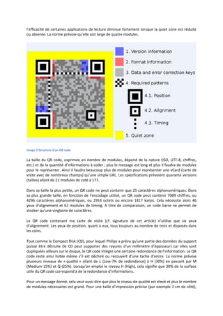 l’efficacité de certaines applications de lecture diminue fortement lorsque la quiet zone est réduite
ou absente. La norme prévoie qu’elle soit large de quatre modules.
Image 2 Structure d'un QR code
La taille du QR code, exprimée en nombre de modules, dépend de la nature (ISO, UTF-8, chiffres,
etc.) et de la quantité d’informations à coder ; plus le message est long et plus il faudra de modules
pour le représenter. Ainsi il faudra beaucoup plus de modules pour représenter une vCard (carte de
visite avec de nombreux champs) qu’une simple URL. Les spécifications prévoient quarante versions
(tailles) allant de 21 modules de coté à 177.
Dans sa taille la plus petite, un QR code ne peut contenir que 25 caractères alphanumériques. Dans
sa plus grande taille, en fonction de l’encodage utilisé, un QR code peut contenir 7089 chiffres, ou
4296 caractères alphanumériques, ou 2953 octets ou encore 1817 kanjis. Cela nécessite alors 46
yeux d’alignement et 62 modules de timing. A titre de comparaison, un code barre ne permet de
stocker qu’une vingtaine de caractères.
Le QR code contenant ma carte de visite (cf. signature de cet article) n’utilise que six yeux
d’alignement. Les yeux de position, quant à eux, tous toujours au nombre de trois et disposés dans
les coins.
Tout comme le Compact Disk (CD), pour lequel Philips a prévu qu’une partie des données du support
puisse être détruite (le CD peut supporter des rayures d’un millimètre d’épaisseur) car elles sont
dupliquées ailleurs sur le disque, le QR code intègre une certaine redondance de l’information. Le QR
code reste ainsi lisible même s’il est déchiré ou recouvert d’une tache d’encre. La norme prévoie
plusieurs niveaux de « qualité » allant de L (Low-7% de redondance) à H (30%) en passant par M
(Medium-15%) et Q (25%). Lorsqu’on emploi le niveau H (High), cela signifie que 30% de la surface
utile du QR code correspond à de la redondance d’informations.
Pour un message donné, cela veut aussi dire que plus le niveau de qualité est élevé et plus le nombre
de modules nécessaires est grand. Pour une taille d’impression précise (par exemple 3 cm de côté),
 