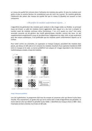 un niveau de qualité fort entraine donc l’utilisation de modules plus petits. Or plus les modules sont
petits et plus la caméra (lecteur du smartphone) aura de mal à les scanner. De manière générale,
l’étalement des paliers des niveaux de qualité fait que le niveau Q (Quality) est souvent un bon
compromis.
« On préfère les modules uniformément répartis… »
L’algorithme de génération des modules peut conduire à des images laides ou illisibles. Le principal
maux est d’avoir un pâté de modules (noirs) agglomérés dans lequel on a du mal à compter le
nombre exact de modules verticaux et/ou horizontaux. Y en a-t-il quatre ou cinq ? Une autre
anomalie courante est de générer des motifs géométriques interdits, comme des yeux. Un œil
supplémentaire empêcherait à coup sûr de déterminer l’alignement du code. Enfin, et pas seulement
pour des raisons esthétiques, il est préférable que les modules soient uniformément répartis sur la
surface.
Pour lutter contre ces anomalies, on superpose un masque (calque), possédant des modules bien
placés, par-dessus le QR code et on conserve les modules résultant d’une opération booléenne XOR
entre le masque et le code. La norme prédéfinit huit calques (cf. image) répondant à des fonctions
mathématiques simples, à base de modulos.
Image 3 Masques prédéfinis
Lors de la génération, le programme doit tous les essayer et conserver celui qui donne le plus beau
résultat. Plus exactement, on garde celui qui est le moins laid à l’aide d’algorithmes de pénalités. Le
moins laid est celui qui obtient la pénalité la plus faible. L’identifiant du masque choisi (« 000 » dans
l’exemple) est bien entendu inscrit dans le QR code.
 