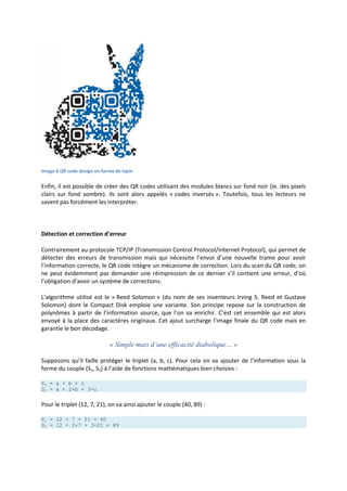 Image 6 QR code design en forme de lapin
Enfin, il est possible de créer des QR codes utilisant des modules blancs sur fond noir (ie. des pixels
clairs sur fond sombre). Ils sont alors appelés « codes inversés ». Toutefois, tous les lecteurs ne
savent pas forcément les interpréter.
Détection et correction d’erreur
Contrairement au protocole TCP/IP (Transmission Control Protocol/Internet Protocol), qui permet de
détecter des erreurs de transmission mais qui nécessite l’envoi d’une nouvelle trame pour avoir
l’information correcte, le QR code intègre un mécanisme de correction. Lors du scan du QR code, on
ne peut évidemment pas demander une réimpression de ce dernier s’il contient une erreur, d’où
l’obligation d’avoir un système de corrections.
L’algorithme utilisé est le « Reed Solomon » (du nom de ses inventeurs Irving S. Reed et Gustave
Solomon) dont le Compact Disk emploie une variante. Son principe repose sur la construction de
polynômes à partir de l’information source, que l’on va enrichir. C’est cet ensemble qui est alors
envoyé à la place des caractères originaux. Cet ajout surcharge l’image finale du QR code mais en
garantie le bon décodage.
« Simple mais d’une efficacité diabolique… »
Supposons qu’il faille protéger le triplet (a, b, c). Pour cela on va ajouter de l’information sous la
forme du couple (S1, S2) à l’aide de fonctions mathématiques bien choisies :
S1 = a + b + c
S2 = a + 2×b + 3×c
Pour le triplet (12, 7, 21), on va ainsi ajouter le couple (40, 89) :
S1 = 12 + 7 + 21 = 40
S2 = 12 + 2×7 + 3×21 = 89
 