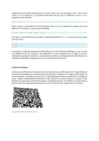 Imaginons que, pour des raisons diverses, la valeur lue de « b » soit corrompue ; on lit « 10 » au lieu
de lire « 7 ». Le couple (V1, V2) résultant devrait donc être (43, 95). La différence Δ entre S1 et V1
quantifie l’erreur détectée :
Δ = V1 – S1 = 3
Reste à savoir sur quel élément E du triplet porte cette erreur. Ici, l’algorithme suppose qu’un seul
élément soit corrompu, ce qui est le plus probable.
E = (V2 – S2) ÷ Δ = (95 – 89) ÷ 3 = 2
C’est donc le second élément qui possède un décalage (positif) de « 3 ». Il ne reste plus qu’à corriger
les erreurs lues :
a = 12
b = 10 – 3 = 7
c = 21
En pratique, la simplicité apparente du Reed Solomon est d’une efficacité diabolique, ce qui lui a valu
une adoption forte par l’industrie. Cet algorithme ne peut néanmoins pas corriger les erreurs
multiples (sur plusieurs éléments, se compensant en partie) ou les divergences trop importantes. Les
statistiques d’utilisation indiquent que ces cas restent relativement rares.
Les bonnes pratiques
La plus grosse difficulté que rencontrent les scanners est liée aux déformations de l’image. Personne
ne tient son smartphone à la verticale exacte du QR code. La capture de l’image se fait toujours de
manière oblique, sur plusieurs axes à la fois. Le QR code apparait donc en perspective (cf. image). En
outre, l’image est généralement déformée du fait même de la lentille optique du capteur. Cette
dernière est conçue pour prendre des photos à une distance donnée. Les clichés pris de plus près ou
plus loin font donc apparaitre des distorsions, soit vers l’extérieur (cf. image) soit vers l’intérieur.
Image 7 Déformation oblique lors du scan
 