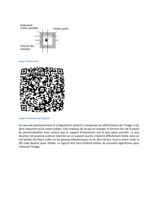 Image 8 Alignement
Image 9 Distorsion de l'objectif
Les yeux de positionnement et d’alignement servent à compenser ces déformations de l’image. Il est
donc important qu’ils soient lisibles. Cela implique de ne pas en changer la fonction lors de la phase
de personnalisation mais surtout que le support d’impression soit le plus plane possible. La pire
situation est quand le code est imprimé sur un support courbe, il devient difficilement lisible. Ainsi on
voit parfois des flyers collés sur les poteaux téléphoniques ou les abris de bus. Ceux-ci étant ronds, le
QR code devient quasi illisible. Le logiciel doit alors d’abord utiliser de puissants algorithmes pour
redresser l’image.
 