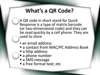 What’s a QR Code? A QR code in short stand for Quick Response is a type of matrix barcode      (or two-dimensional code) and they can be read quickly by a cell phone. They are used to store  ,[object Object]