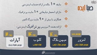 ‫سابقه‬10‫اینترنتی‬‫خدمات‬‫ارائه‬‫در‬‫ساله‬
‫انحصار‬‫دارای‬‫تبلیغاتی‬10‫پرترافیک‬‫سایت‬
‫از‬‫بیش‬‫با‬‫همکاری‬90‫کشور‬‫بزرگ‬‫سایت‬
‫ار‬‫ا‬‫دهنده‬‫ئه‬4‫سرویس‬‫پرترافیک‬‫اینترنتی‬:
‫باره‬‫ر‬‫د‬
‫صبا‬‫ایده‬
‫آپارات‬ ‫کلوب‬ ‫لنزور‬‫بالگ‬‫میهن‬
‫رتبه‬3 ‫رتبه‬14 ‫رتبه‬4
‫ئو‬‫د‬‫وی‬‫اشتراک‬‫سرویس‬ ‫اجتماعی‬‫شبکه‬ ‫فارسی‬‫بالگ‬‫و‬‫سرویس‬ ‫عکس‬‫اشتراک‬‫سرویس‬
‫جدید‬‫سرویس‬
 