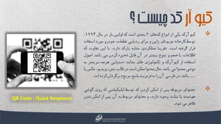 ‫کیوآرکد‬‫یکی‬‫از‬‫انواع‬‫کدهای‬2‫بعدی‬‫است‬‫که‬‫اولین‬‫بار‬‫در‬‫سال‬1994،
‫توسط‬‫کارخانه‬‫تویوتای‬‫ژاپن‬‫و‬‫برای‬‫ردیابی‬‫قطعات‬‫خودرو‬‫مورد‬‫است‬‫فاده‬
‫قرار‬‫گرفته‬‫است‬.‫تقریبا‬‫عملکردی‬‫مشابه‬‫بارکد‬،‫دارد‬‫با‬‫این‬‫تفاوت‬‫که‬
‫اطالعات‬‫با‬‫حجم‬‫و‬‫تنوع‬‫بیشتر‬‫در‬‫آن‬‫قابل‬‫ذخیره‬‫کردن‬‫می‬‫باشد‬.‫اصو‬‫ل‬
‫استفاده‬‫از‬‫کیوآرکد‬‫و‬‫تکنولوژی‬‫های‬،‫مشابه‬‫دستیابی‬‫هرچه‬‫سریعت‬‫ر‬‫به‬
‫نوعی‬‫محتوا‬‫می‬‫باشد‬.‫حال‬‫محتوا‬‫ممکن‬‫است‬‫در‬‫قالب‬،‫متن‬،‫ویدیو‬‫عکس‬‫یا‬
.....‫باشد‬.‫در‬‫فارسی‬‫آن‬‫را‬‫به‬«‫رمزینه‬‫پاسخ‬‫سریع‬»‫برگردان‬‫کرده‬‫اند‬.
‫محتوای‬‫مربوطه‬‫پس‬‫از‬‫اسکن‬‫کردن‬‫کد‬‫توسط‬‫اپلیکیشنی‬‫که‬‫روی‬‫گو‬‫شی‬
‫هوشمند‬‫یا‬‫تبلت‬‫وجود‬،‫دارد‬‫و‬‫محتوای‬‫مربوط‬‫به‬‫آن‬‫پس‬‫از‬‫اسکن‬‫شدن‬
‫ظاهر‬‫می‬‫شود‬.
‫آر‬‫کیو‬‫چیست‬‫کد‬‫؟‬
QR Code : Quick Response
 