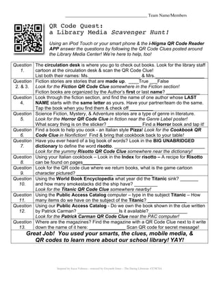 ______________________________________ Team Name/Members

                 QR Code Quest:
                 a Library Media Scavenger Hunt!
                 Using an iPod Touch or your smart phone & the i-Nigma QR Code Reader
                 APP answer the questions by following the QR Code Clues posted around
                 the Library Media Center! We’re here to help, too!

Question The circulation desk is where you go to check out books. Look for the library staff
    1.   cartoon at the circulation desk & scan the QR Code Clue!
         List both their names: Ms.____________________ & Mrs.___________________
Question Fiction stories are stories that are made up. ____True ___False
 2. & 3. Look for the Fiction QR Code Clue somewhere in the Fiction section!
         Fiction books are organized by the Author’s first or last name? _____________
Question Look through the fiction section, and find the name of one author whose LAST
    4.   NAME starts with the same letter as yours. Have your partner/team do the same.
         Tap the book when you find them & check off _________
Question Science Fiction, Mystery, & Adventure stories are a type of genre in literature.
    5.   Look for the Horror QR Code Clue in fiction near the Genre Label poster!
         What scary thing is on the sticker? _____________ Find a Horror book and tap it!
Question Find a book to help you cook - an Italian style Pizza! Look for the Cookbook QR
    6.   Code Clue in Nonfiction! Find & bring that cookbook back to your table!
Question Have you ever heard of a big book of words? Look in the BIG UNABRIDGED
    7.   dictionary to define the word risotto. ___________________________________
         Look for the yummy Risotto QR Code Clue somewhere near the dictionary!
Question Using your Italian cookbook – Look in the Index for risotto – A recipe for Risotto
    8.   can be found on pages_______
Question Look for the QR code clue where we return books, what is the game cartoon
    9.   character pictured? ______________ ______________
Question Using the World Book Encyclopedia what year did the Titanic sink? _______
   10.   and how many smokestacks did the ship have? _________
         Look for the Titanic QR Code Clue somewhere nearby!
Question Using the Public Access Catalog computer – type in the subject Titanic – How
   11.   many items do we have on the subject of the Titanic? _______________
Question Using our Public Access Catalog - Do we own the book shown in the clue written
   12.   by Patrick Carman? ________________Is it available?_______________
         Look for the Patrick Carman QR Code Clue near the PAC computer!
Question Where are the magazines? Find the magazine with a QR Code Clue next to it write
   13.   down the name of it here: ______________ Scan QR code for secret message!
      Great Job! You used your smarts, the clues, mobile media, &
         QR codes to learn more about our school library! YAY!



                     Inspired by Joyce Valenza – remixed by Gwyneth Jones – The Daring Librarian -CCNCSA
 