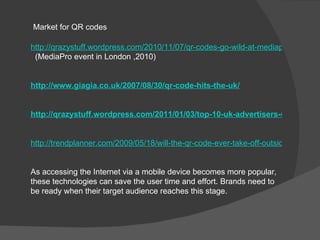 Market for QR codes

http://qrazystuff.wordpress.com/2010/11/07/qr-codes-go-wild-at-mediapro-2010/
 (MediaPro event in London ,2010)


http://www.giagia.co.uk/2007/08/30/qr-code-hits-the-uk/


http://qrazystuff.wordpress.com/2011/01/03/top-10-uk-advertisers-using-qr-co


http://trendplanner.com/2009/05/18/will-the-qr-code-ever-take-off-outside-of-japan/


As accessing the Internet via a mobile device becomes more popular,
these technologies can save the user time and effort. Brands need to
be ready when their target audience reaches this stage.
 