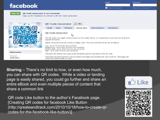 Sharing – There’s no limit to how, or even how much,
you can share with QR codes. While a video or landing
page is easily shared, you could go further and share an
entire eBook and even multiple pieces of content that
share a common link

QR code Like button to the author’s Facebook page.
[Creating QR codes for facebook Like Button
(http://qreateandtrack.com/2010/10/18/how-to-create-qr-
codes-for-the-facebook-like-button/)]
 