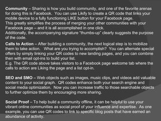.
Community – Sharing is how you build community, and one of the favorite arenas
for doing this is Facebook. You can use Likify to create a QR code that links your
mobile device to a fully functioning LIKE button for your Facebook page.
This greatly simplifies the process of merging your other communities with your
Facebook page – and it is all accomplished in one click.
Additionally, the accompanying signature “thumbs-up” clearly suggests the purpose
of the code.
Calls to Action – After building a community, the next logical step is to mobilize
them to take action. What are you trying to accomplish? You can alternate special
offers by simply linking your QR codes to new landing pages, and you can combine
then with email opt-ins to build your list.
E.g. The QR code above takes visitors to a Facebook page welcome tab where the
calls to action are Liking the page and a list opt-in.

SEO and SMO – Web objects such as images, music clips, and videos add valuable
content to your social graph. QR codes enhance both your search engine and
social media optimization. Now you can increase traffic to those searchable objects
to further optimize them by encouraging more sharing.

Social Proof – To help build a community offline, it can be helpful to use your
vibrant online communities as social proof of your influence and expertise. As one
example, you can use QR codes to link to specific blog posts that have earned an
abundance of activity.
 