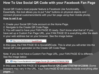 How To Use Social QR Code with your Facebook Fan Page
Social QR Code's most popular feature is Facebook Like functionality.
Essentially, this tool allows you to put "Like" buttons on physical objects and
connect physical customers/clients with your fan page using their mobile phone.
How to set it up

1. Create your Social QR Code account on the Home Page.
2. Navigate to the Create QR Code Page.
3. You will need to have your FAN PAGE ID ready. Don't know what that is? If you
have set up a Custom Fan Page URL, your FAN PAGE ID is everything after the slash
in your web address bar on your browser. See the image below:


In this case, the FAN PAGE ID is SocialQRCode. This is what you will enter into the
Social QR Code generator on the Create QR Code Page.

Note: If you do not have a Custom Fan Page URL, your FAN PAGE ID is different.
See the image below:


In this case, the FAN PAGE ID is pages/Social-QR-Code/175576619123856 (Some
browsers may vary in the URL. Your FAN PAGE ID will always include everything after
pages...).
 