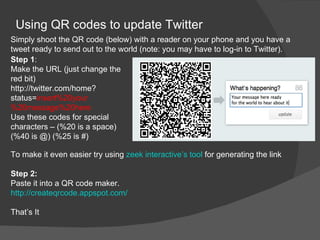 Using QR codes to update Twitter
Simply shoot the QR code (below) with a reader on your phone and you have a
tweet ready to send out to the world (note: you may have to log-in to Twitter).
Step 1:
Make the URL (just change the
red bit)
http://twitter.com/home?
status=insert%20your
%20message%20here
Use these codes for special
characters – (%20 is a space)
(%40 is @) (%25 is #)

To make it even easier try using zeek interactive’s tool for generating the link

Step 2:
Paste it into a QR code maker.
http://createqrcode.appspot.com/

That’s It
 