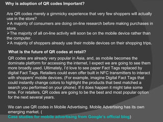 Why is adoption of QR codes Important?

Are QR codes merely a gimmicky experience that very few shoppers will actually
use in the store?
A majority of consumers are doing on-line research before making purchases in
store.
The majority of all on-line activity will soon be on the mobile device rather than
the computer.
A majority of shoppers already use their mobile devices on their shopping trips.

 What is the future of QR codes at retail?
 QR codes are already very popular in Asia, and, as mobile becomes the
 dominate platform for accessing the internet, I expect we are going to see them
 more broadly used. Ultimately, I’d love to see paper Fact Tags replaced by
 digital Fact Tags. Retailers could even offer built in NFC transmitters to interact
 with shoppers' mobile devices. (For example, imagine Digital Fact Tags that
 could instantly change colors to highlight the products that best matched a
 search you performed on your phone). If it does happen it might take some
 time. For retailers, QR codes are going to be the best and most popular option
 for the next several years.

 We can use QR codes in Mobile Advertising. Mobile Advertising has its own
 emerging market. (
 Case studies for mobile advertising from Google’s official blog)
 