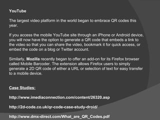 YouTube

The largest video platform in the world began to embrace QR codes this
year.

If you access the mobile YouTube site through an iPhone or Android device,
you will now have the option to generate a QR code that embeds a link to
the video so that you can share the video, bookmark it for quick access, or
embed the code on a blog or Twitter account.

Similarly, Mozilla recently began to offer an add-on for its Firefox browser
called Mobile Barcoder. The extension allows Firefox users to simply
generate a 2D QR code of either a URL or selection of text for easy transfer
to a mobile device.


Case Studies:

http://www.imediaconnection.com/content/26320.asp

http://2d-code.co.uk/qr-code-case-study-droid/

http://www.dmx-direct.com/What_are_QR_Codes.pdf
 