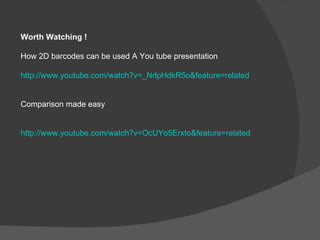 Worth Watching !

How 2D barcodes can be used A You tube presentation

http://www.youtube.com/watch?v=_NrlpHdkR5o&feature=related


Comparison made easy


http://www.youtube.com/watch?v=OcUYo5Erxto&feature=related
 