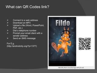 What can QR Codes link?


     Connect to a web address
     Download an MP3
     Upload a file (Word, PowerPoint,
      PDF, etc.)
     Dial a telephone number
     Prompt your email client with a
      sender address
     Send an SMS message

For E.g.
(http://androidcity.org/?p=1377)
 